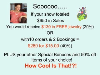 Soooooo..If your show totaled $650 in Sales You would receive $130 in FREE jewelry (20%)OR with10 orders & 2 Bookings = $260 for $15.00 (40%)PLUS your other Special Bonuses and 50% off items of your choice!How Cool Is That!?!