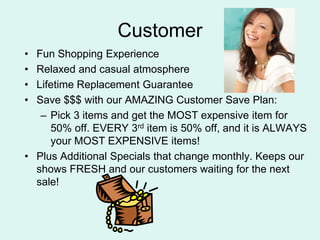CustomerFun Shopping ExperienceRelaxed and casual atmosphereLifetime Replacement GuaranteeSave $$$ with our AMAZING Customer Save Plan:Pick 3 items and get the MOST expensive item for 50% off. EVERY 3rd item is 50% off, and it is ALWAYS your MOST EXPENSIVE items!Plus Additional Specials that change monthly. Keeps our shows FRESH and our customers waiting for the next sale!