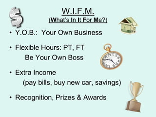 W.I.F.M.(Whats In It For Me?)Y.O.B.:  Your Own BusinessFlexible Hours: PT, FT		Be Your Own BossExtra Income       (pay bills, buy new car, savings)Recognition, Prizes & Awards
