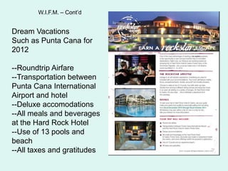 W.I.F.M. C ContdDream Vacations Such as Punta Cana for 2012--Roundtrip Airfare--Transportation between Punta Cana International Airport and hotel--Deluxe accomodations--All meals and beverages at the Hard Rock Hotel--Use of 13 pools and beach--All taxes and gratitudes