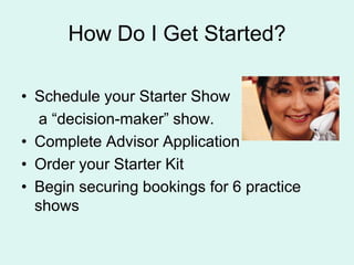 How Do I Get Started?Schedule your Starter Show     a decision-maker show. Complete Advisor ApplicationOrder your Starter KitBegin securing bookings for 6 practice shows
