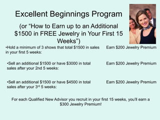 Excellent Beginnings Program (or How to Earn up to an Additional $1500 in FREE Jewelry in Your First 15 Weeks)Hold a minimum of 3 shows that total $1500 in sales in your first 5 weeks:Earn $200 Jewelry PremiumSell an additional $1500 or have $3000 in total sales after your 2nd 5 weeks:Earn $200 Jewelry PremiumSell an additional $1500 or have $4500 in total sales after your 3rd 5 weeks:Earn $200 Jewelry PremiumFor each Qualified New Advisor you recruit in your first 15 weeks, youll earn a $300 Jewelry Premium!