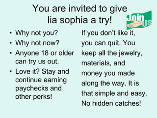 You are invited to give lia sophia a try!Why not you?Why not now?Anyone 18 or older can try us out.Love it? Stay and continue earning paychecks and other perks!If you dont like it,you can quit. Youkeep all the jewelry,materials, andmoney you madealong the way. It is that simple and easy.No hidden catches!