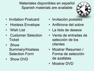 Materiales disponibles en espa?olSpanishmaterials are availableInvitation Postcard Hostess Envelope Wish List Customer Selection Ticket Show Summary/Hostess Selection Form Show DVDInvitacin postalesAnfitriona del sobreLa lista de deseosVenta de entradas de seleccin de los clientesMostrar Resumen / Forma de seleccin de azafatasMostrar DVD