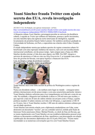 Yoani Sánchez frauda Twitter com ajuda
secreta dos EUA, revela investigação
independente
28/2/2012 13:24, Por Redação, com agências internacionais - de Paris
http://correiodobrasil.com.br/yoani-sanchez-frauda-twitter-com-ajuda-secreta-dos-eua-
revela-investigacao-independente/390192/#.T00DcUlHPvI.facebook
A blogueira cubana Yoani Sánchez, personagem peculiar no universo da dissidência
cubana, é seguida no Twitter por milhares de fantasmas, pessoas e perfis inexistentes,
em uma manobra típica das agências norte-americanas de inteligência, segundo
levantamento do jornalista francês Salim Lamrani. Ele também é professor graduado na
Universidade de Sorbonne, em Paris, e especialista nas relacões entre Cuba e Estados
Unidos.
O estudo independente mostra que nenhum opositor do regime comunista cubano foi
beneficiado com uma exposição midiática tão massiva, nem com um reconhecimento
internacional semelhante, em tão pouco tempo. Após emigrar para a Suíça em 2002,
Sánchez decidiu retornar a Cuba dois anos depois, em 2004. Em 2007, integrou o
universo de opositores a Cuba ao criar seu blog Generación Y, se tornando uma crítica
feroz do governo de Havana, com apoio logístico e financeiro dos EUA.
Leia, na íntegra, o artigo do professor Lamrani:
#YoaniFraude: “Langley, temos un problema”




Yoani Sánchez atua como linha auxiliar da política de Washington contra o regime de
Havana
Nunca um dissidente cubano – e de nenhum outro lugar no mundo – conseguiu tantos
prêmios internacionais em tão pouco tempo e com uma característica particular: deram a
Yoani Sánchez dinheiro suficiente para viver tranquilamente em Cuba até o resto de sua
vida. Na realidade, a blogueira tem retribuído à altura os 250 mil euros que recebeu, o
que equivale a mais de 20 anos do salário mínimo em um país como a França, a quinta
potência mundial. O salário mínimo em Cuba é de 420 pesos, o equivalente a US$ 18
ou 14 euros. Isto é, Yoani Sánchez recebeu 1.488 anos de salários mínimos cubanos por
sua atividade opositora.
Yoani Sánchez tem estreita relação com a diplomacia estadunidense em Cuba, como
demonstra um documento “secreto”, por seu conteúdo sensível, emitido pela Seção de
Interesses Norte-americanos (Sina). Michael Parmly, ex-chefe da Sina em Havana, que
se reunia regularmente com Yoani Sánchez em sua residência diplomática pessoal como
indicam os documentos confidenciais da Sina, manifestou a sua preocupação em relação
à publicação dos documentos diplomáticos dos EUA pelo WikiLeaks: “Ficaria muito
incomodado se as numerosas conversações que tive com Yoani Sánchez fossem
 