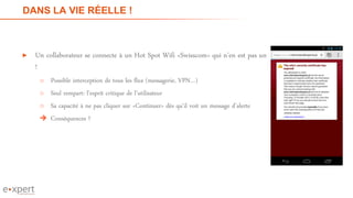 DANS LA VIE RÉELLE !
► Un collaborateur se connecte à un Hot Spot Wifi «Swisscom» qui n’en est pas un
!
o Possible interception de tous les flux (messagerie, VPN…)
o Seul rempart: l’esprit critique de l’utilisateur
o Sa capacité à ne pas cliquer sur «Continuer» dès qu’il voit un message d’alerte
 Conséquences ?
10
 