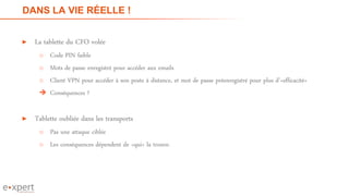 DANS LA VIE RÉELLE !
► La tablette du CFO volée
o Code PIN faible
o Mots de passe enregistré pour accéder aux emails
o Client VPN pour accéder à son poste à distance, et mot de passe préenregistré pour plus d’«efficacité»
 Conséquences ?
► Tablette oubliée dans les transports
o Pas une attaque ciblée
o Les conséquences dépendent de «qui» la trouve.
11
 
