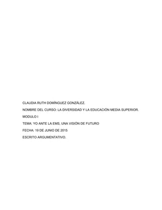 CLAUDIA RUTH DOMÍNGUEZ GONZÁLEZ.
NOMBRE DEL CURSO: LA DIVERSIDAD Y LA EDUCACIÓN MEDIA SUPERIOR.
MODULO I
TEMA: YO ANTE LA EMS, UNA VISIÓN DE FUTURO
FECHA: 19 DE JUNIO DE 2015
ESCRITO ARGUMENTATIVO.
 