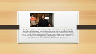 Uno de los aspectos que más destacaría del libro es la evolución que experimentan los
personajes. La relación entre Will y Lou no empieza con buen pie, de hecho es bastante
complicada, pero los conflictos que viven juntos les ayudarán a abrirse el uno al otro y
poco a poco su relación irá cambiando. El vínculo emocional que se crea entre ellos es el
resultado de horas de charla y momentos compartidos que nos ayudarán a conocer a los
personajes, pero en el film dirigido por Thea Sharrock esto no se ve.
 