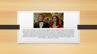 Es cierto que la relación de Lou y Will no empieza nada bien, pero poco tiempo después vemos como Traynor
acepta a Louisa y la verdad es que esto le restó credibilidad a la historia. Will está enfadado con el mundo por su
actual estado y después de un par de charlas parece que, como por arte de magia, acepta a Lou sin ningún tipo
de problema. Por lo tanto, desde mi punto de vista, esto le quita toda la complejidad que posee este personaje.
El guion está firmado por la misma Jojo Moyes, pero parece ser que en esta ocasión sabe que solo tiene 90
minutos para explicar su historia y da la sensación de que le ha querido dar más importancia al romance que al
desarrollo de los personajes y esto ha perjudicado a la cinta ya que todo ocurre de manera muy rápida y a veces
no te da tiempo a asimilar qué ha ocurrido.
 