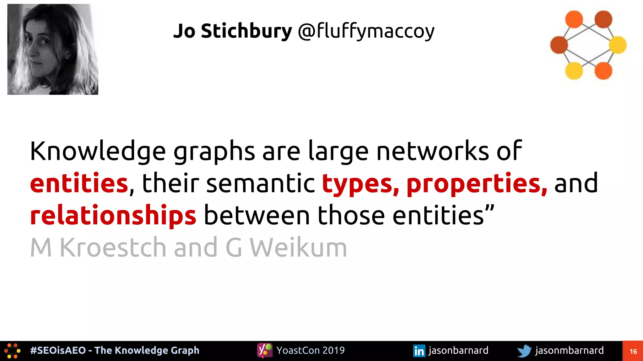 16#SEOisAEO - The Knowledge Graph jasonmbarnardYoastCon 2019 jasonbarnard
Jo Stichbury @fluffymaccoy
Knowledge graphs are large networks of
entities, their semantic types, properties, and
relationships between those entities”
M Kroestch and G Weikum
 