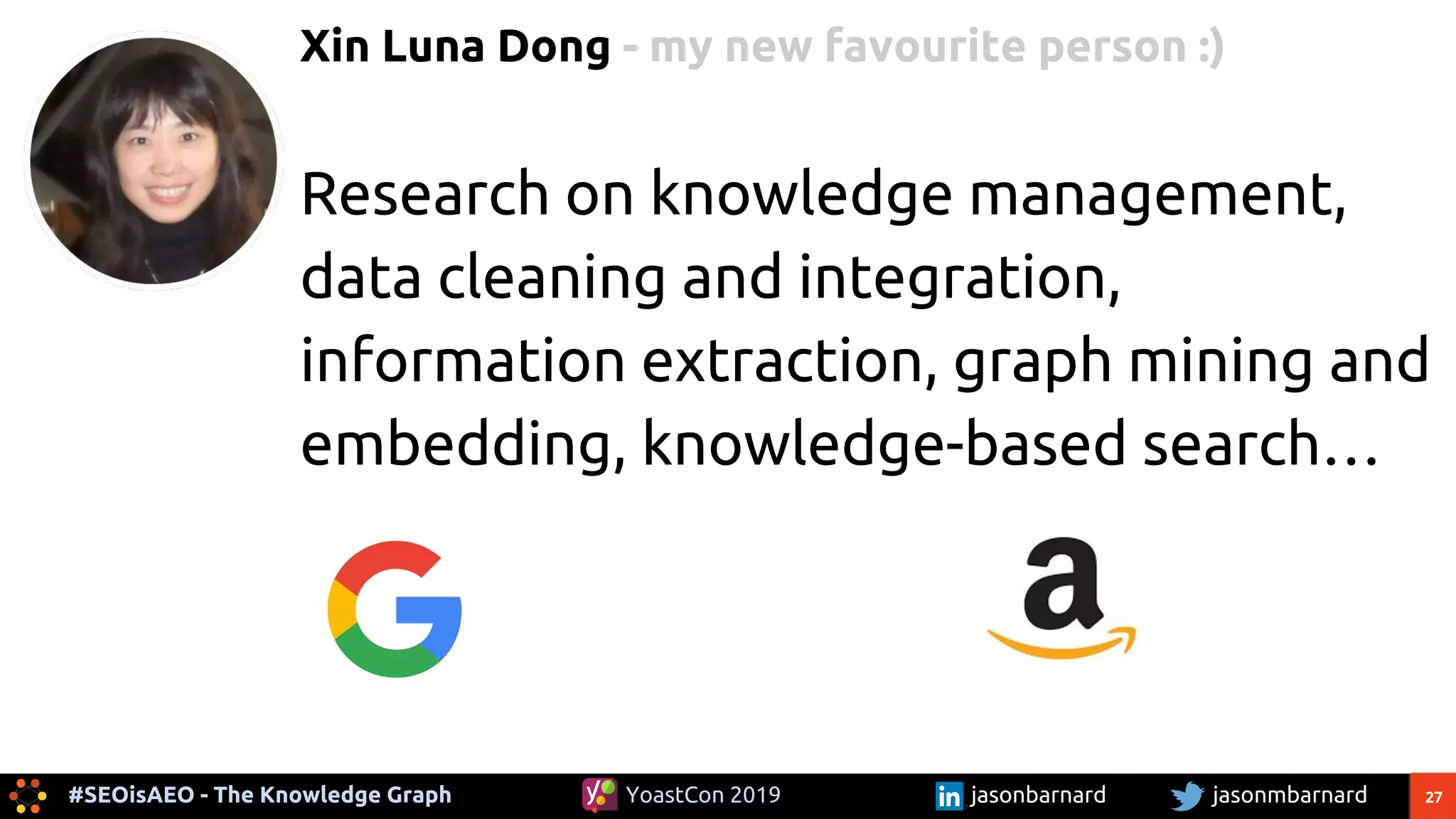27#SEOisAEO - The Knowledge Graph jasonmbarnardYoastCon 2019 jasonbarnard
Xin Luna Dong - my new favourite person :)
Research on knowledge management,
data cleaning and integration,
information extraction, graph mining and
embedding, knowledge-based search…
 