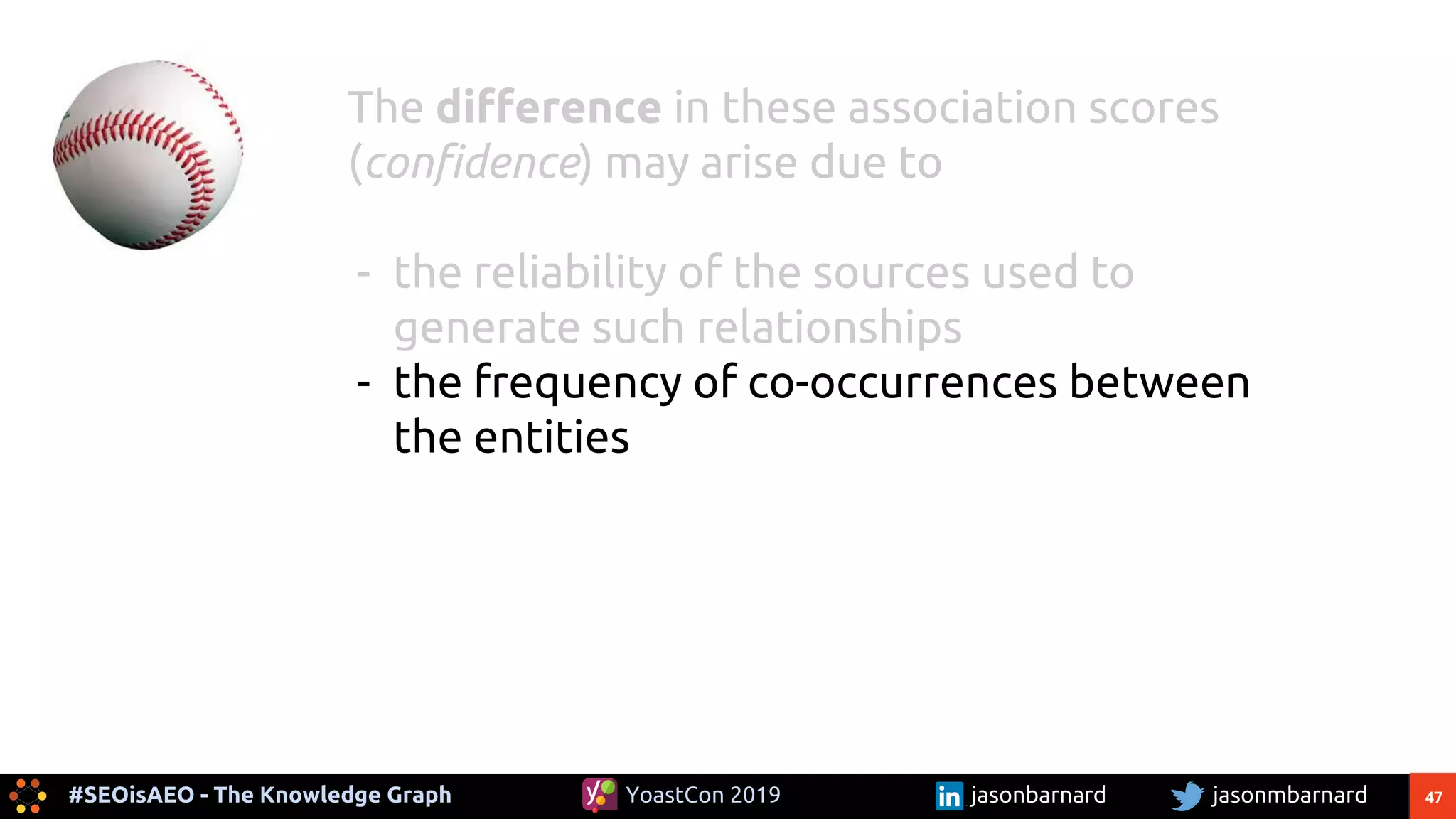 47#SEOisAEO - The Knowledge Graph jasonmbarnardYoastCon 2019 jasonbarnard
The difference in these association scores
(confidence) may arise due to
- the reliability of the sources used to
generate such relationships
- the frequency of co-occurrences between
the entities
 