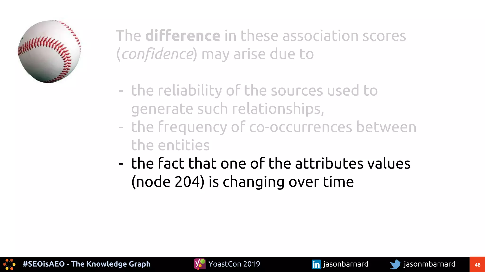 48#SEOisAEO - The Knowledge Graph jasonmbarnardYoastCon 2019 jasonbarnard
The difference in these association scores
(confidence) may arise due to
- the reliability of the sources used to
generate such relationships,
- the frequency of co-occurrences between
the entities
- the fact that one of the attributes values
(node 204) is changing over time
 