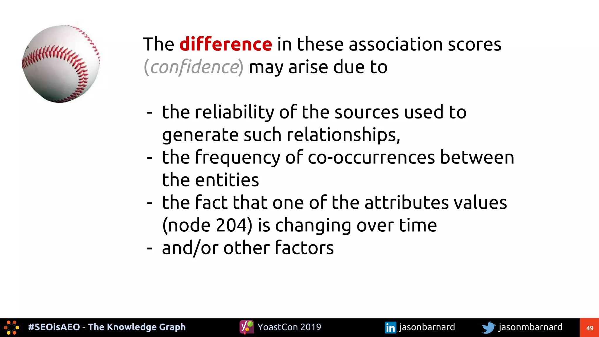 49#SEOisAEO - The Knowledge Graph jasonmbarnardYoastCon 2019 jasonbarnard
The difference in these association scores
(confidence) may arise due to
- the reliability of the sources used to
generate such relationships,
- the frequency of co-occurrences between
the entities
- the fact that one of the attributes values
(node 204) is changing over time
- and/or other factors
 