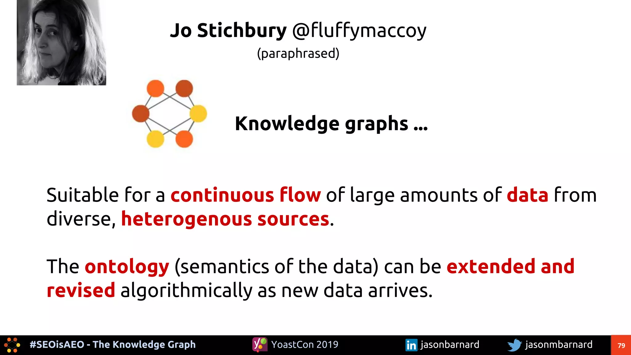 79#SEOisAEO - The Knowledge Graph jasonmbarnardYoastCon 2019 jasonbarnard
Knowledge graphs ...
Suitable for a continuous flow of large amounts of data from
diverse, heterogenous sources.
The ontology (semantics of the data) can be extended and
revised algorithmically as new data arrives.
Jo Stichbury @fluffymaccoy
(paraphrased)
 