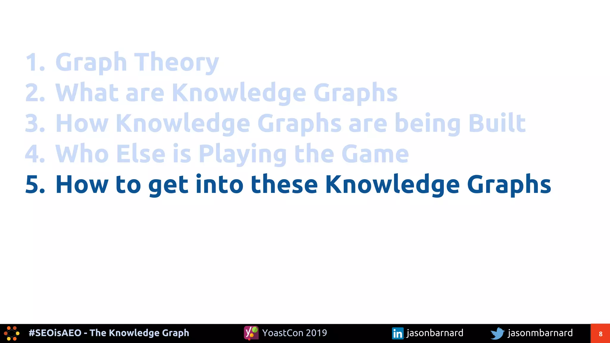 8#SEOisAEO - The Knowledge Graph jasonmbarnardYoastCon 2019 jasonbarnard
1. Graph Theory
2. What are Knowledge Graphs
3. How Knowledge Graphs are being Built
4. Who Else is Playing the Game
5. How to get into these Knowledge Graphs
 