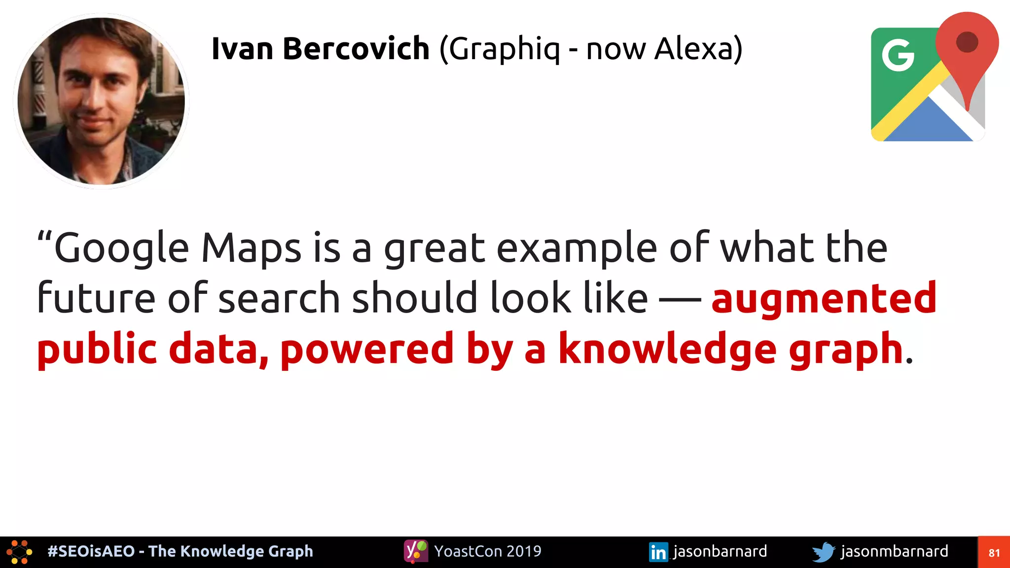 81#SEOisAEO - The Knowledge Graph jasonmbarnardYoastCon 2019 jasonbarnard
“Google Maps is a great example of what the
future of search should look like — augmented
public data, powered by a knowledge graph.
Ivan Bercovich (Graphiq - now Alexa)
 