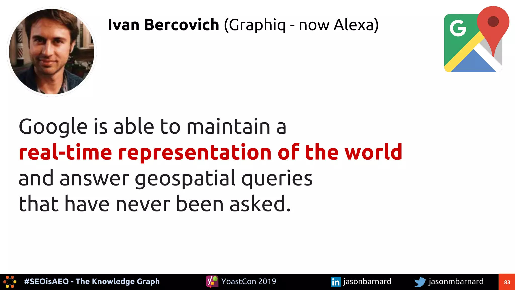 83#SEOisAEO - The Knowledge Graph jasonmbarnardYoastCon 2019 jasonbarnard
Ivan Bercovich (Graphiq - now Alexa)
Google is able to maintain a
real-time representation of the world
and answer geospatial queries
that have never been asked.
 