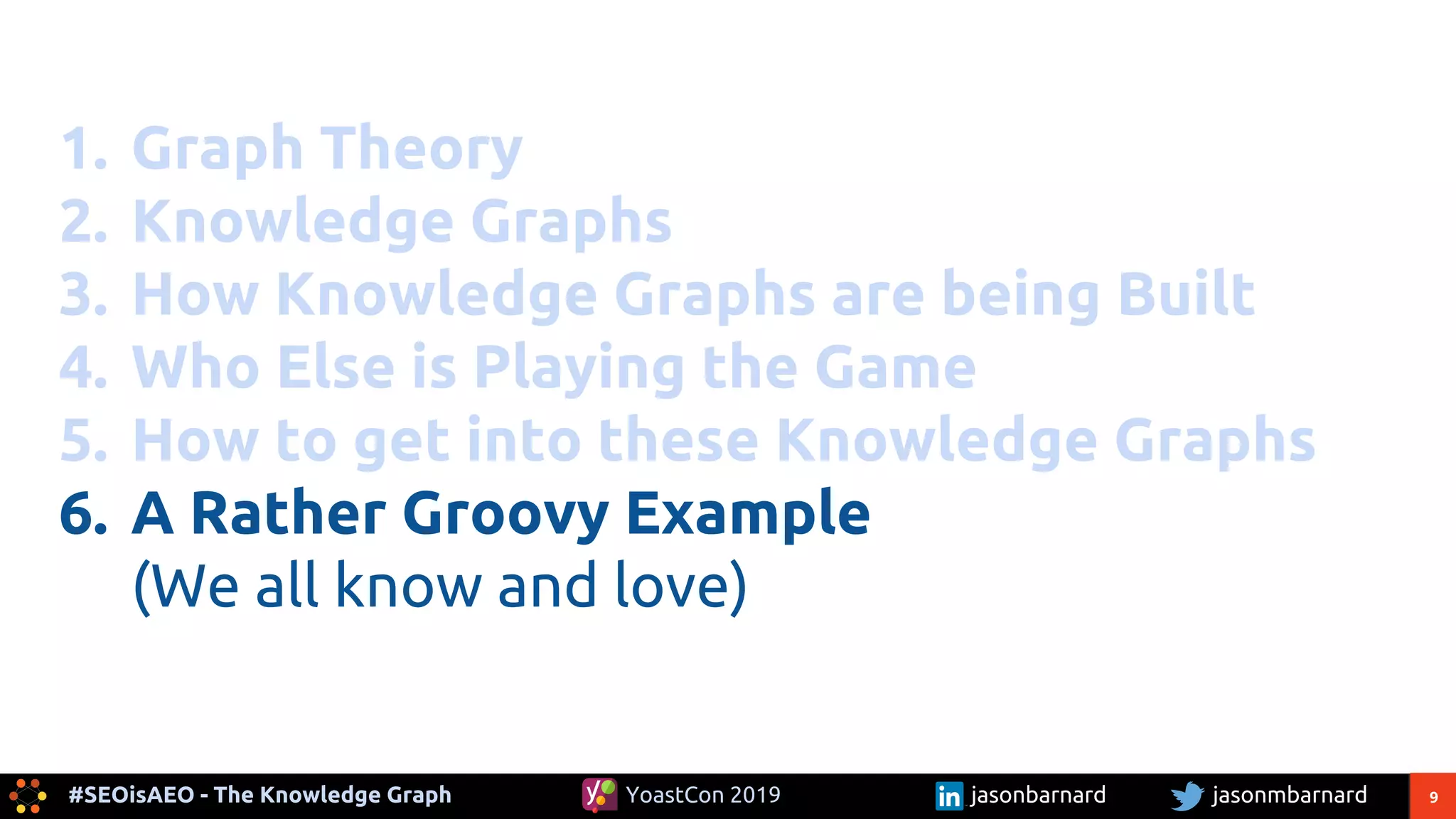 9#SEOisAEO - The Knowledge Graph jasonmbarnardYoastCon 2019 jasonbarnard
1. Graph Theory
2. Knowledge Graphs
3. How Knowledge Graphs are being Built
4. Who Else is Playing the Game
5. How to get into these Knowledge Graphs
6. A Rather Groovy Example
(We all know and love)
 