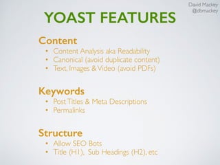 David Mackey
@dbmackey
YOAST FEATURES
Content
• Content Analysis aka Readability
• Canonical (avoid duplicate content)
• Text, Images &Video (avoid PDFs)
Keywords
• PostTitles & Meta Descriptions
• Permalinks
Structure
• Allow SEO Bots
• Title (H1), Sub Headings (H2), etc
 