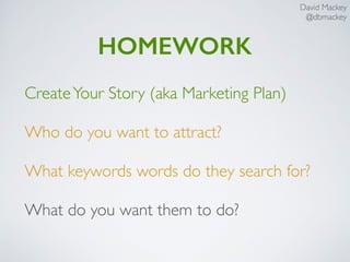 David Mackey
@dbmackey
HOMEWORK
CreateYour Story (aka Marketing Plan)
Who do you want to attract?
What keywords words do they search for?
What do you want them to do?
 