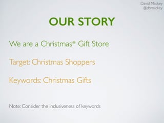 David Mackey
@dbmackey
OUR STORY
We are a Christmas* Gift Store
Target: Christmas Shoppers
Keywords: Christmas Gifts
Note: Consider the inclusiveness of keywords
 