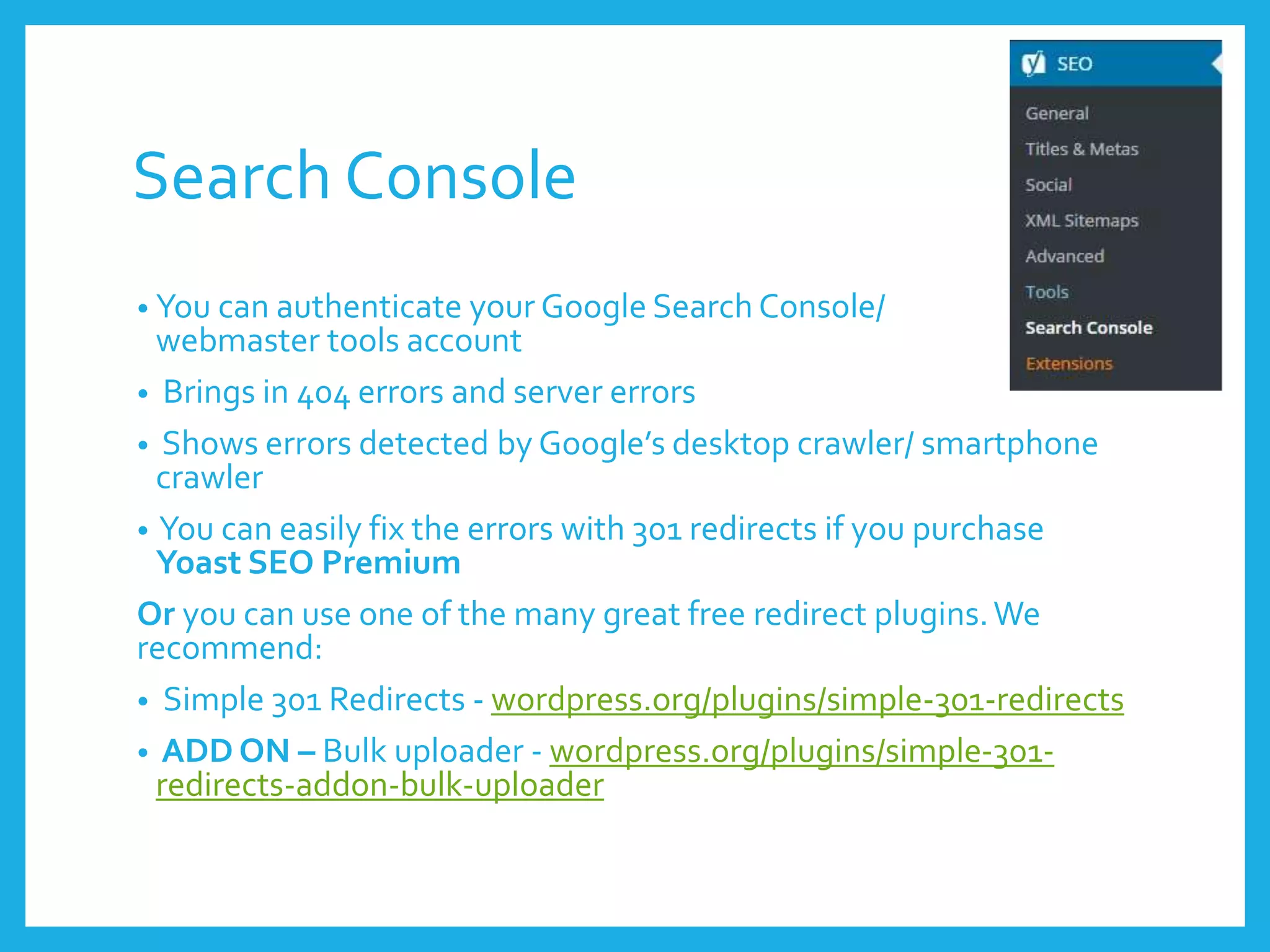 Search Console
• You can authenticate your Google Search Console/
webmaster tools account
• Brings in 404 errors and server errors
• Shows errors detected by Google’s desktop crawler/ smartphone
crawler
• You can easily fix the errors with 301 redirects if you purchase
Yoast SEO Premium
Or you can use one of the many great free redirect plugins.We
recommend:
• Simple 301 Redirects - wordpress.org/plugins/simple-301-redirects
• ADD ON – Bulk uploader - wordpress.org/plugins/simple-301-
redirects-addon-bulk-uploader
 