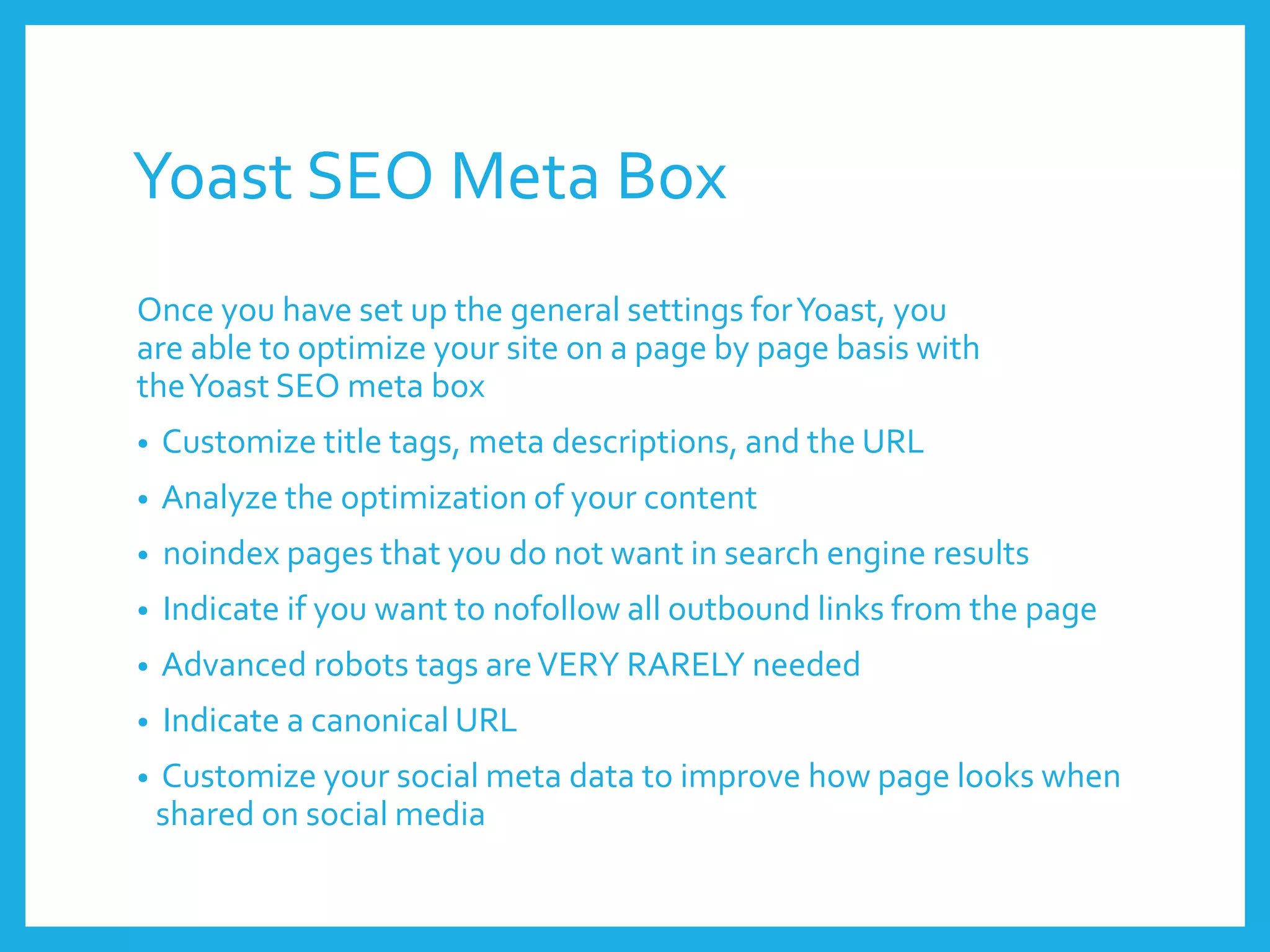 Yoast SEO Meta Box
Once you have set up the general settings forYoast, you
are able to optimize your site on a page by page basis with
theYoast SEO meta box
• Customize title tags, meta descriptions, and the URL
• Analyze the optimization of your content
• noindex pages that you do not want in search engine results
• Indicate if you want to nofollow all outbound links from the page
• Advanced robots tags areVERY RARELY needed
• Indicate a canonical URL
• Customize your social meta data to improve how page looks when
shared on social media
 
