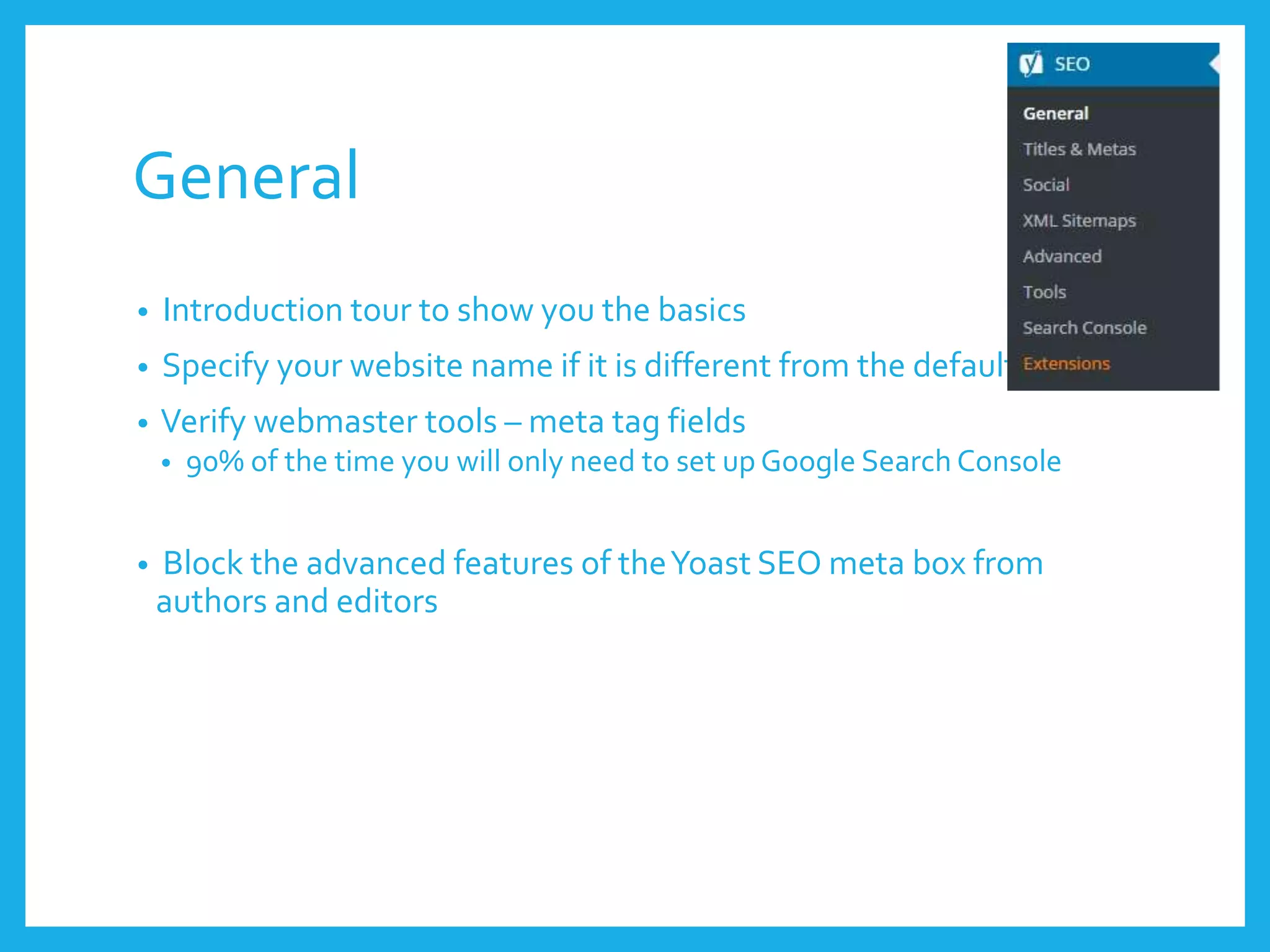 General
• Introduction tour to show you the basics
• Specify your website name if it is different from the default
• Verify webmaster tools – meta tag fields
• 90% of the time you will only need to set up Google Search Console
• Block the advanced features of theYoast SEO meta box from
authors and editors
 