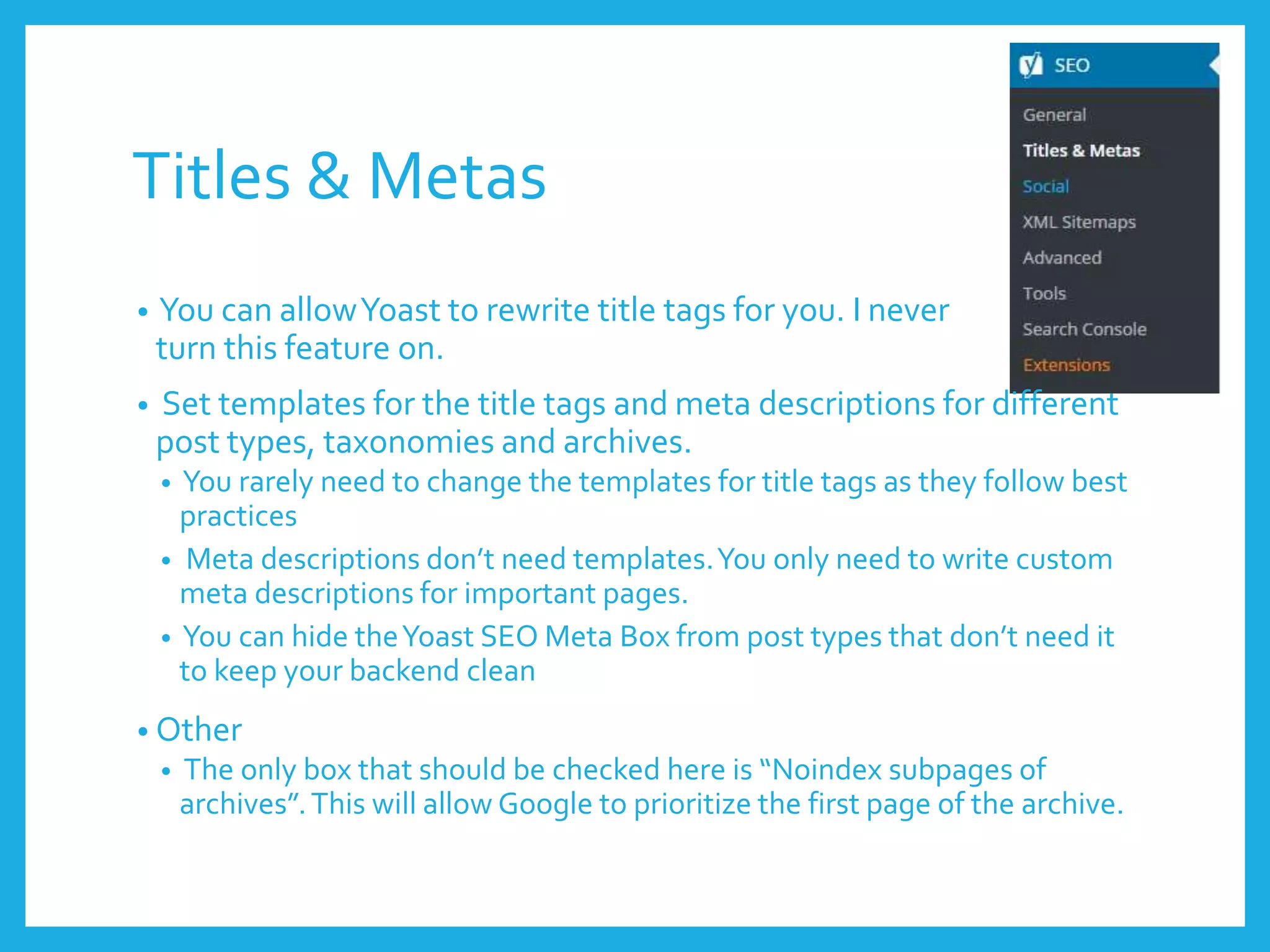 Titles & Metas
• You can allowYoast to rewrite title tags for you. I never
turn this feature on.
• Set templates for the title tags and meta descriptions for different
post types, taxonomies and archives.
• You rarely need to change the templates for title tags as they follow best
practices
• Meta descriptions don’t need templates.You only need to write custom
meta descriptions for important pages.
• You can hide theYoast SEO Meta Box from post types that don’t need it
to keep your backend clean
• Other
• The only box that should be checked here is “Noindex subpages of
archives”.This will allow Google to prioritize the first page of the archive.
 