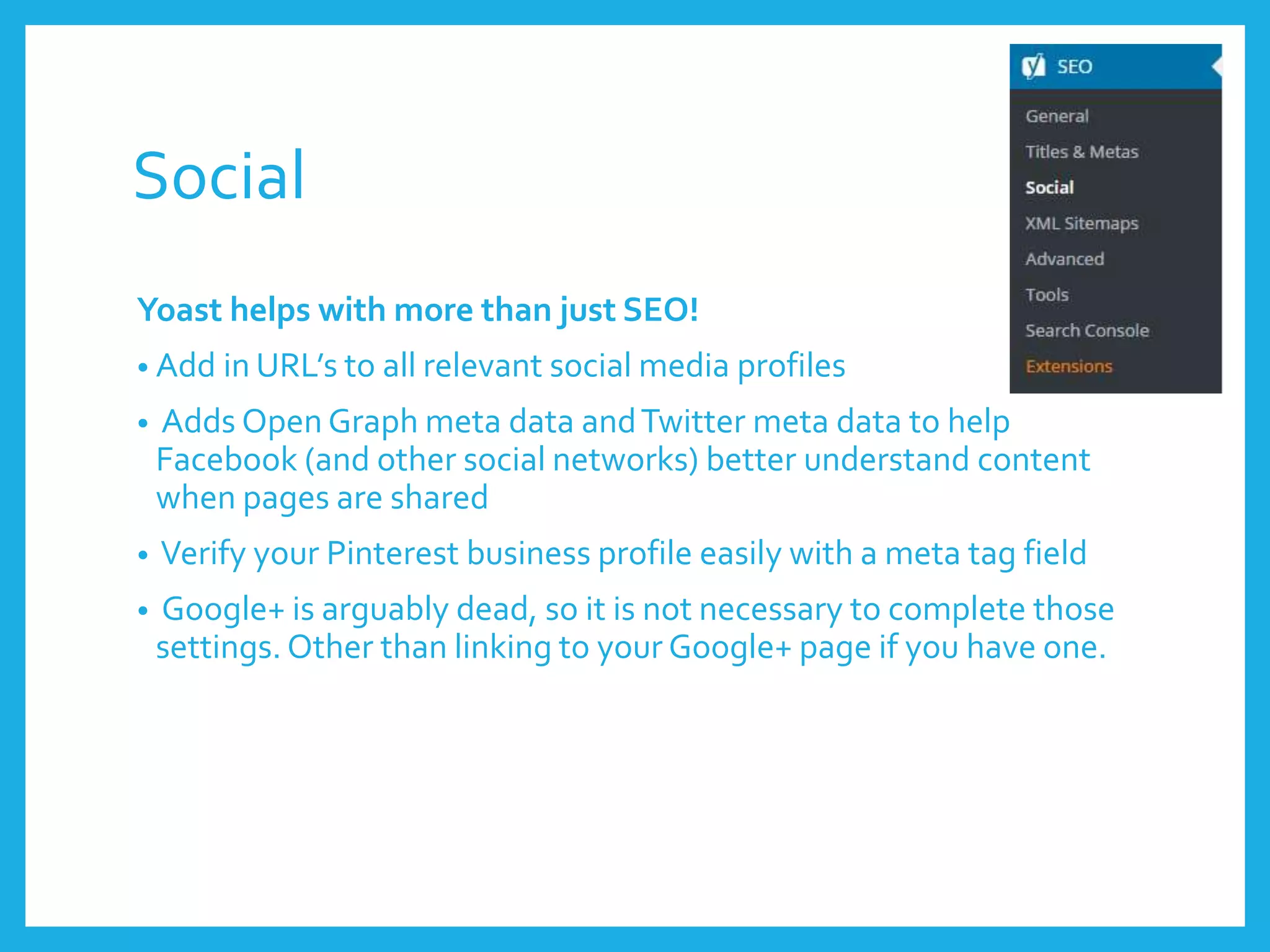 Social
Yoast helps with more than just SEO!
• Add in URL’s to all relevant social media profiles
• Adds Open Graph meta data andTwitter meta data to help
Facebook (and other social networks) better understand content
when pages are shared
• Verify your Pinterest business profile easily with a meta tag field
• Google+ is arguably dead, so it is not necessary to complete those
settings. Other than linking to your Google+ page if you have one.
 