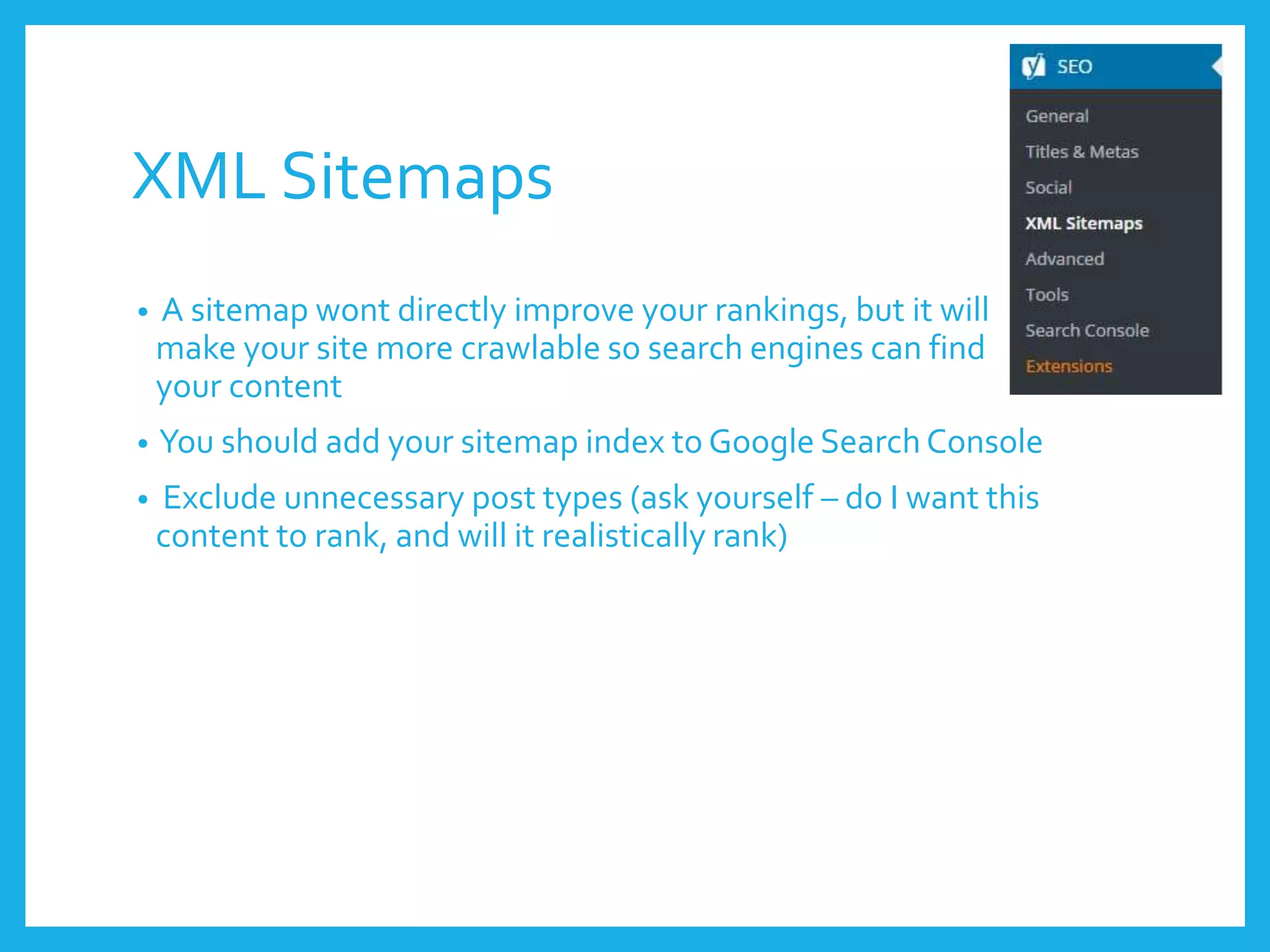 XML Sitemaps
• A sitemap wont directly improve your rankings, but it will
make your site more crawlable so search engines can find
your content
• You should add your sitemap index to Google Search Console
• Exclude unnecessary post types (ask yourself – do I want this
content to rank, and will it realistically rank)
 