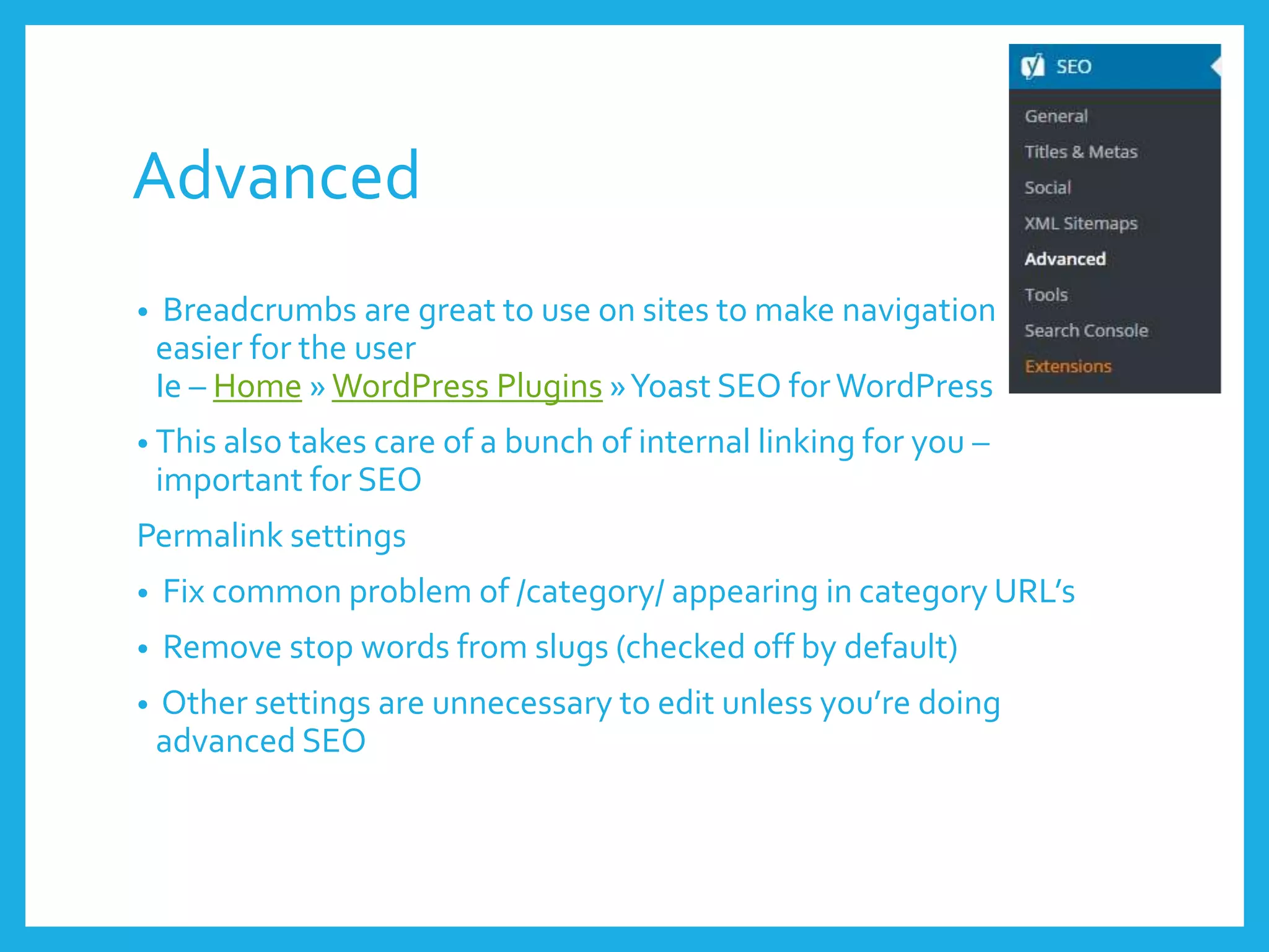 Advanced
• Breadcrumbs are great to use on sites to make navigation
easier for the user
Ie – Home »WordPress Plugins »Yoast SEO forWordPress
• This also takes care of a bunch of internal linking for you –
important for SEO
Permalink settings
• Fix common problem of /category/ appearing in category URL’s
• Remove stop words from slugs (checked off by default)
• Other settings are unnecessary to edit unless you’re doing
advanced SEO
 