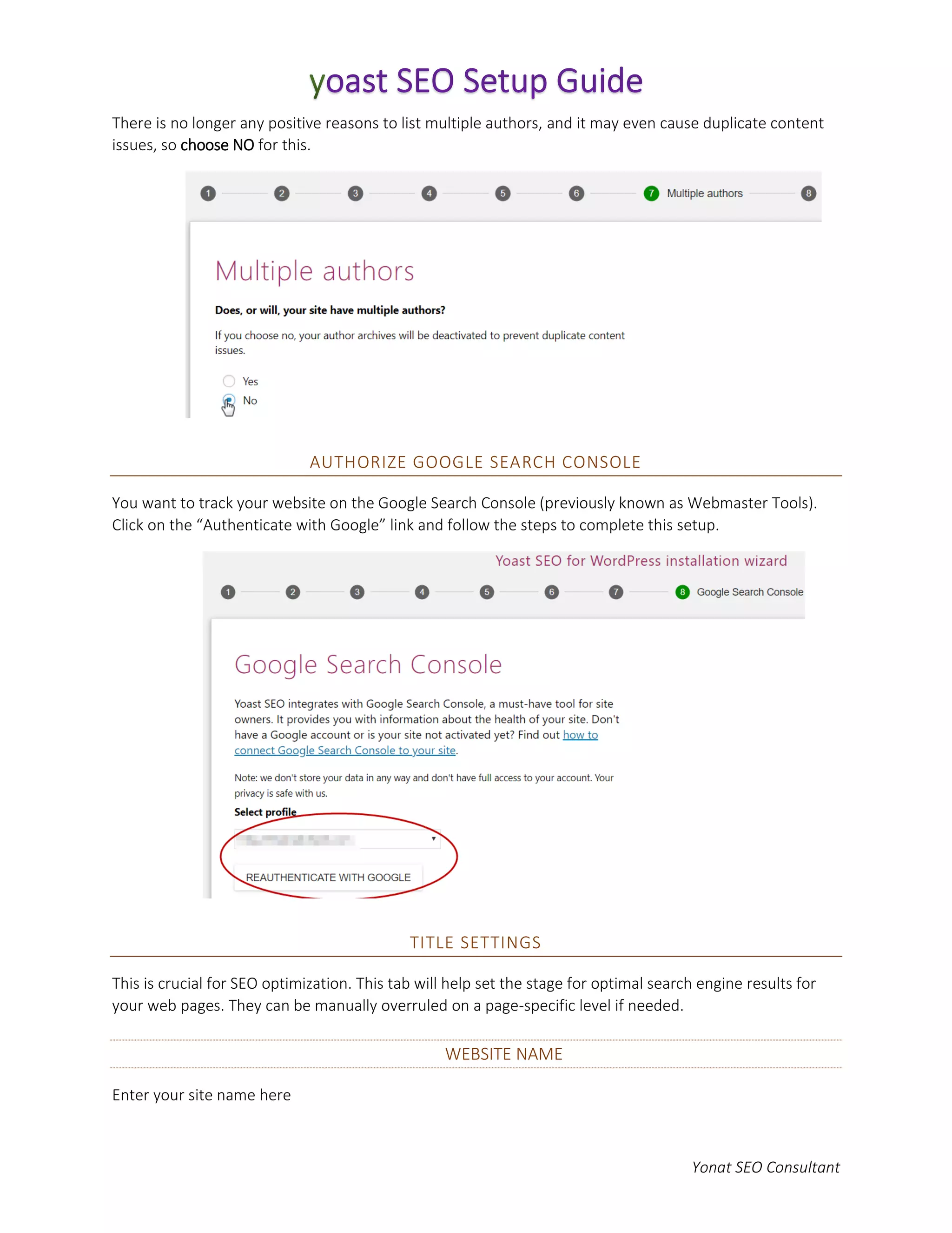 Yonat SEO Consultant
There is no longer any positive reasons to list multiple authors, and it may even cause duplicate content
issues, so choose NO for this.
AUTHORIZE GOOGLE SEARCH CONSOLE
You want to track your website on the Google Search Console (previously known as Webmaster Tools).
Click on the “Authenticate with Google” link and follow the steps to complete this setup.
TITLE SETTINGS
This is crucial for SEO optimization. This tab will help set the stage for optimal search engine results for
your web pages. They can be manually overruled on a page-specific level if needed.
WEBSITE NAME
Enter your site name here
 