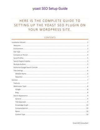 Yonat SEO Consultant
HERE IS THE COMPLETE GUIDE TO
SETTING UP THE YOAST SEO PLUGIN ON
YOUR WORDPRESS SITE.
CONTENTS
Installation Wizard.........................................................................................................................................2
Welcome ...................................................................................................................................................2
Environment..............................................................................................................................................3
Site Type....................................................................................................................................................3
Company or Person...................................................................................................................................4
Social Profiles ............................................................................................................................................5
Search Engine Visibility..............................................................................................................................5
Multiple Authors .......................................................................................................................................5
Authorize Google Search Console .............................................................................................................6
Title Settings..............................................................................................................................................6
WebSite Name.......................................................................................................................................6
Separator...............................................................................................................................................7
General..........................................................................................................................................................7
Features ....................................................................................................................................................7
Webmaster Tools ......................................................................................................................................8
Google...................................................................................................................................................8
Bing........................................................................................................................................................8
Search Appearance....................................................................................................................................9
General..................................................................................................................................................9
Title Separator.......................................................................................................................................9
Knowledge Graph................................................................................................................................10
Company/person.................................................................................................................................10
Name...................................................................................................................................................10
Content Type.......................................................................................................................................10
 