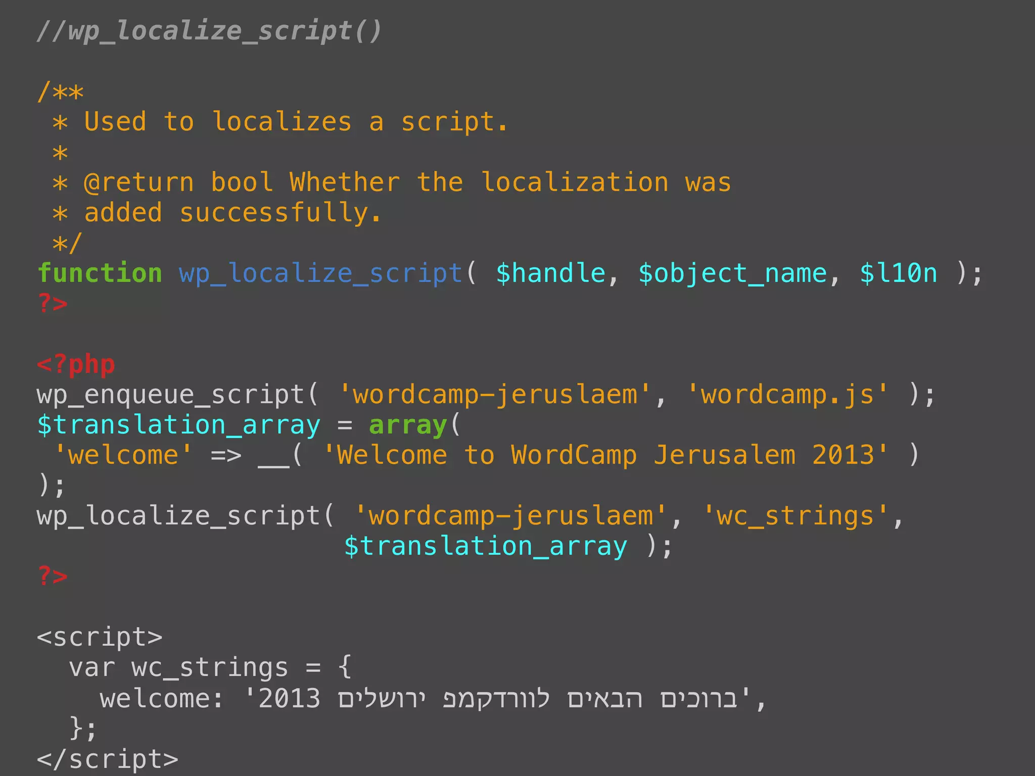 //wp_localize_script()

/**
 * Used to localizes a script.
 *
 * @return bool Whether the localization was
 * added successfully.
 */
function wp_localize_script( $handle, $object_name, $l10n );
?>

<?php
wp_enqueue_script( 'wordcamp-jeruslaem', 'wordcamp.js' );
$translation_array = array(
 'welcome' => __( 'Welcome to WordCamp Jerusalem 2013' )
);
wp_localize_script( 'wordcamp-jeruslaem', 'wc_strings',
                   $translation_array );
?>

<script>
  var wc_strings = {
     welcome: '2013 ‫,'ברוכים הבאים לוורדקמפ ירושלים‬
  };
</script>
 
