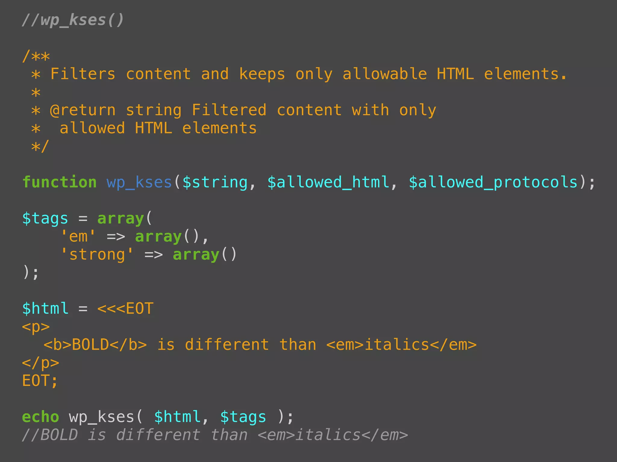 //wp_kses()

/**
 * Filters content and keeps only allowable HTML elements.
 *
 * @return string Filtered content with only
 * allowed HTML elements
 */

function wp_kses($string, $allowed_html, $allowed_protocols);

$tags = array(
    'em' => array(),
    'strong' => array()
);

$html = <<<EOT
<p>
! <b>BOLD</b> is different than <em>italics</em>
</p>
EOT;

echo wp_kses( $html, $tags );
//BOLD is different than <em>italics</em>
 