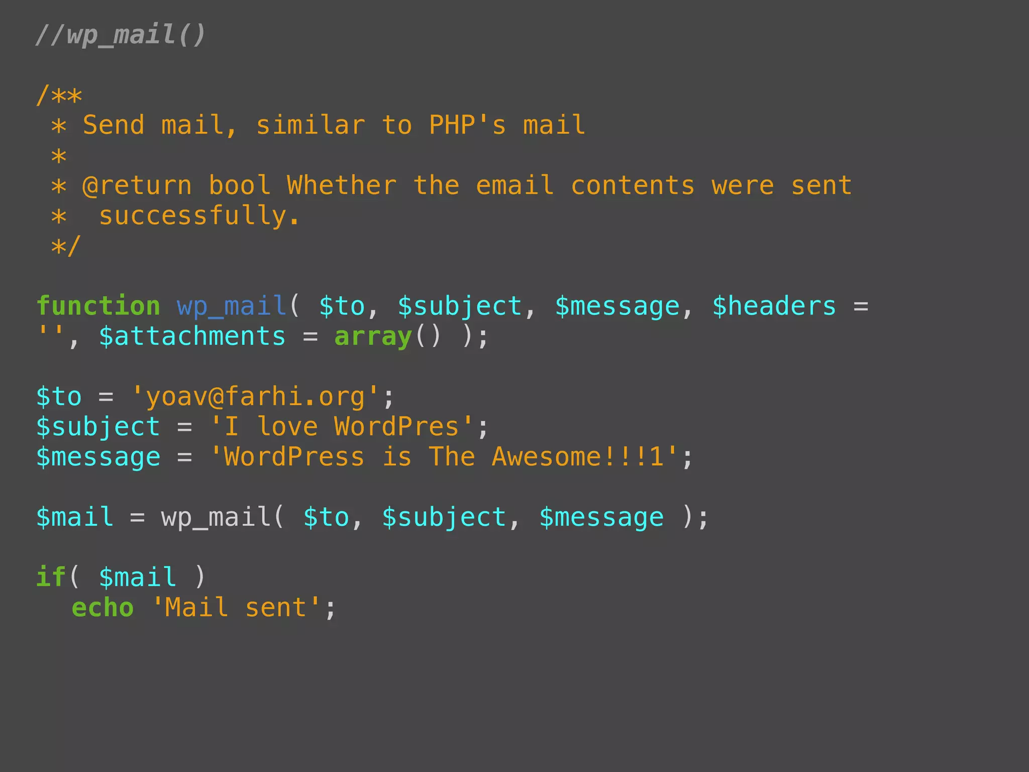 //wp_mail()

/**
 * Send mail, similar to PHP's mail
 *
 * @return bool Whether the email contents were sent
 * successfully.
 */

function wp_mail( $to, $subject, $message, $headers =
'', $attachments = array() );

$to = 'yoav@farhi.org';
$subject = 'I love WordPres';
$message = 'WordPress is The Awesome!!!1';

$mail = wp_mail( $to, $subject, $message );

if( $mail )
! echo 'Mail sent';
 