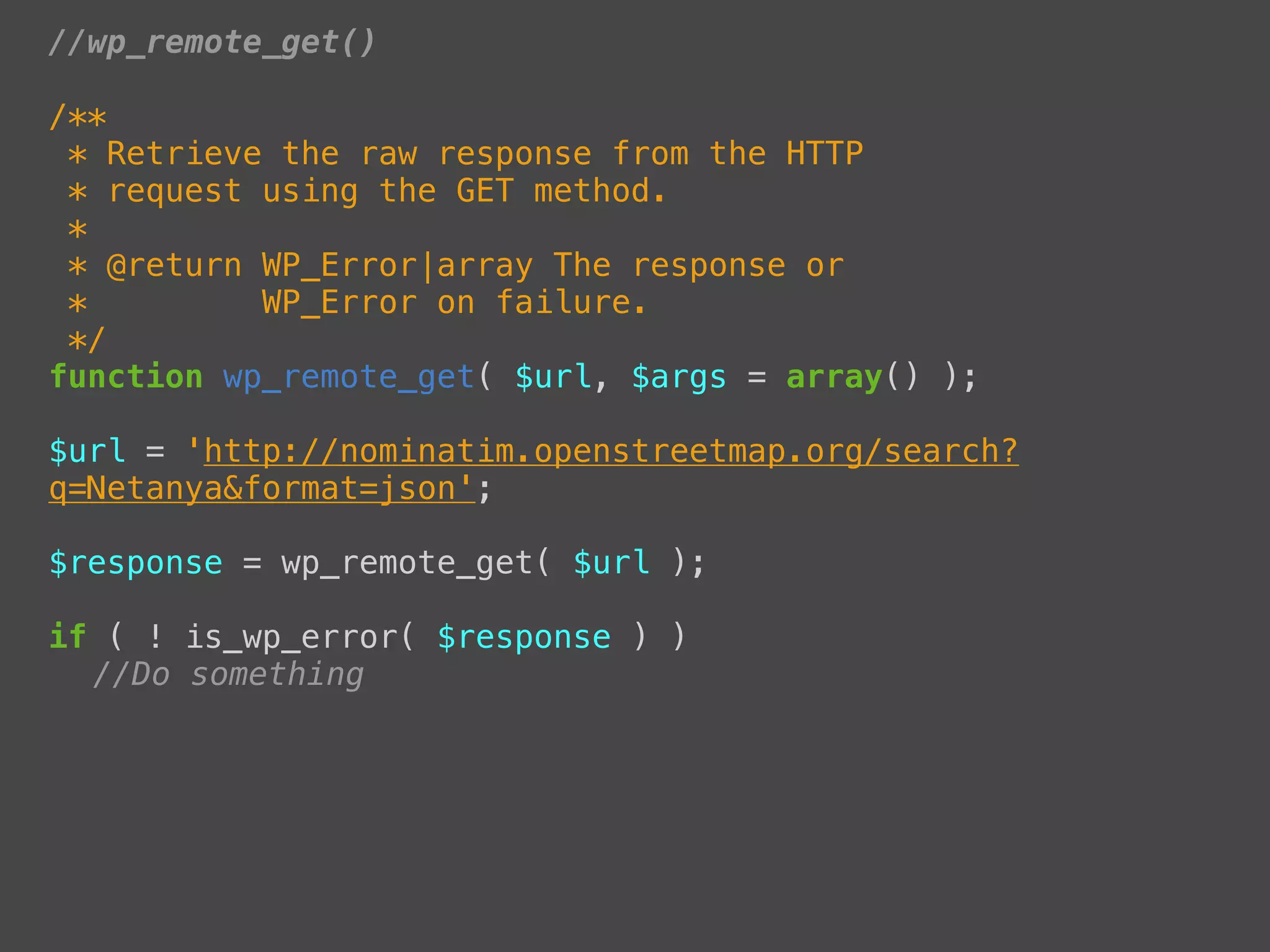 //wp_remote_get()

/**
 * Retrieve the raw response from the HTTP
 * request using the GET method.
 *
 * @return WP_Error|array The response or
 *         WP_Error on failure.
 */
function wp_remote_get( $url, $args = array() );

$url = 'http://nominatim.openstreetmap.org/search?
q=Netanya&format=json';

$response = wp_remote_get( $url );

if ( ! is_wp_error( $response ) )
! //Do something
 