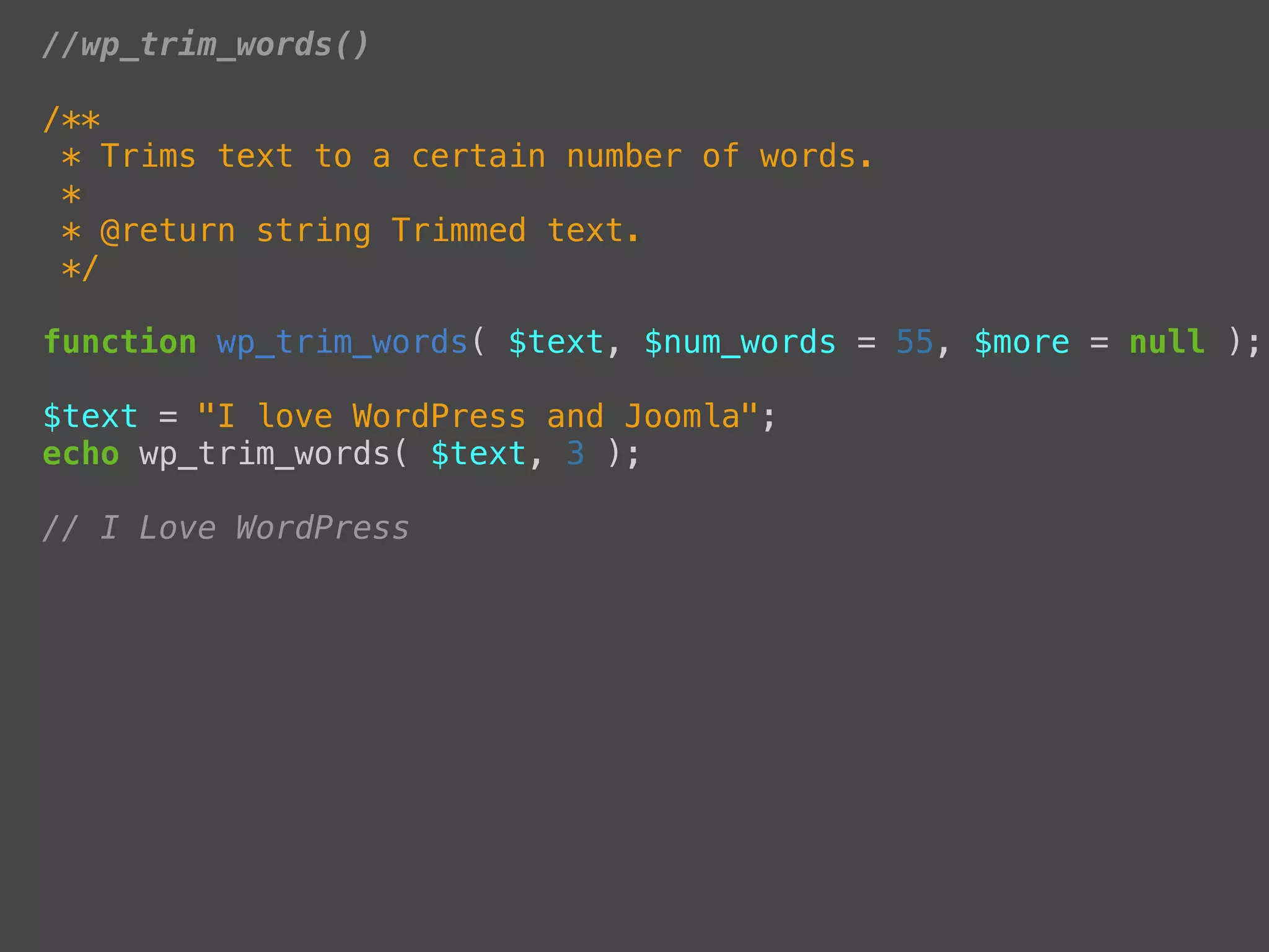 //wp_trim_words()

/**
 * Trims text to a certain number of words.
 *
 * @return string Trimmed text.
 */

function wp_trim_words( $text, $num_words = 55, $more = null );

$text = "I love WordPress and Joomla";
echo wp_trim_words( $text, 3 );

// I Love WordPress
 