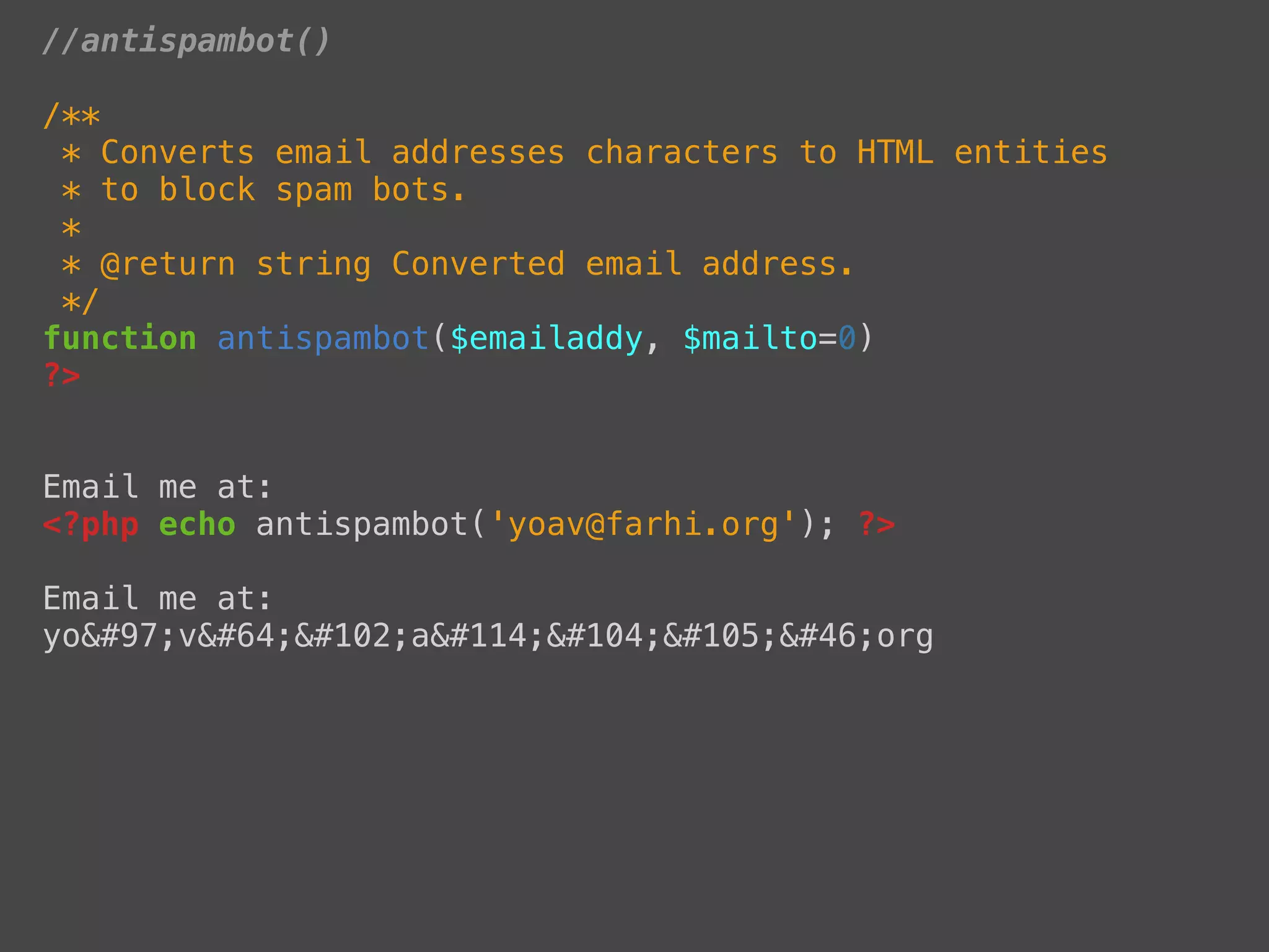 //antispambot()

/**
 * Converts email addresses characters to HTML entities
 * to block spam bots.
 *
 * @return string Converted email address.
 */
function antispambot($emailaddy, $mailto=0)
?>


Email me at:
<?php echo antispambot('yoav@farhi.org'); ?>

Email me at:
yoav@farhi.org
 
