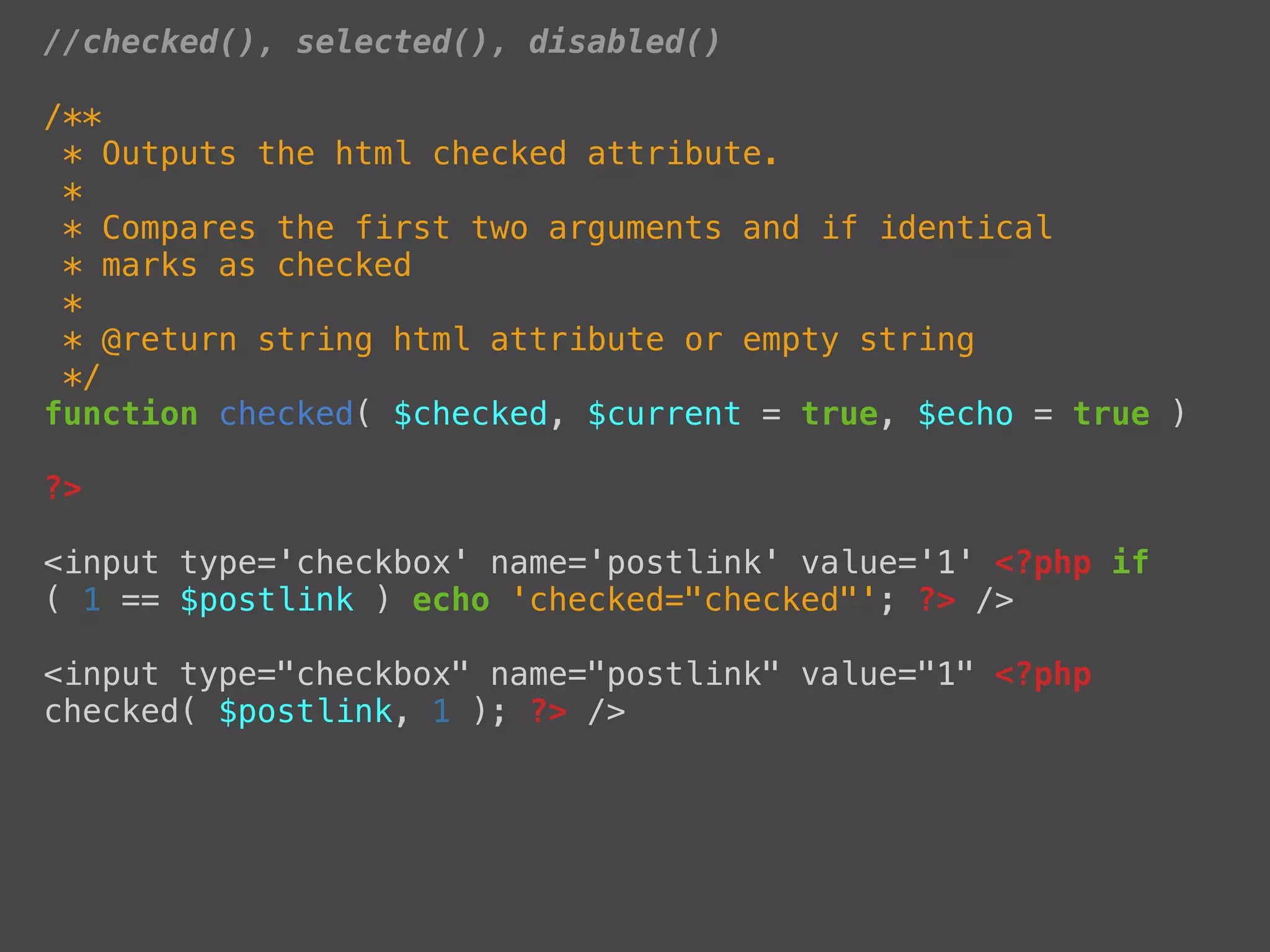 //checked(), selected(), disabled()

/**
 * Outputs the html checked attribute.
 *
 * Compares the first two arguments and if identical
 * marks as checked
 *
 * @return string html attribute or empty string
 */
function checked( $checked, $current = true, $echo = true )

?>

<input type='checkbox' name='postlink' value='1' <?php if
( 1 == $postlink ) echo 'checked="checked"'; ?> />

<input type="checkbox" name="postlink" value="1" <?php
checked( $postlink, 1 ); ?> />
 