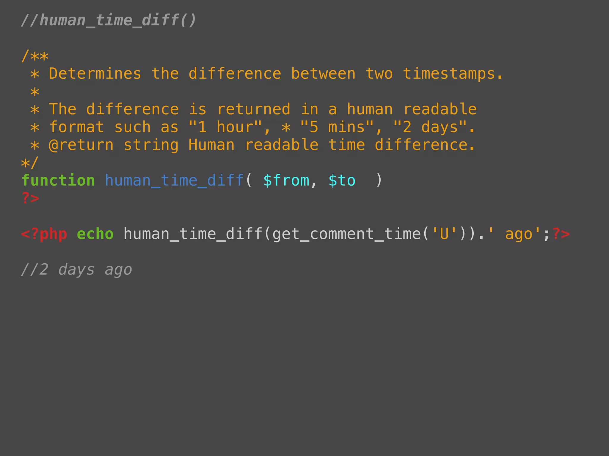 //human_time_diff()

/**
 * Determines the difference between two timestamps.
 *
 * The difference is returned in a human readable
 * format such as "1 hour", * "5 mins", "2 days".
 * @return string Human readable time difference.
*/
function human_time_diff( $from, $to )
?>

<?php echo human_time_diff(get_comment_time('U')).' ago';?>

//2 days ago
 