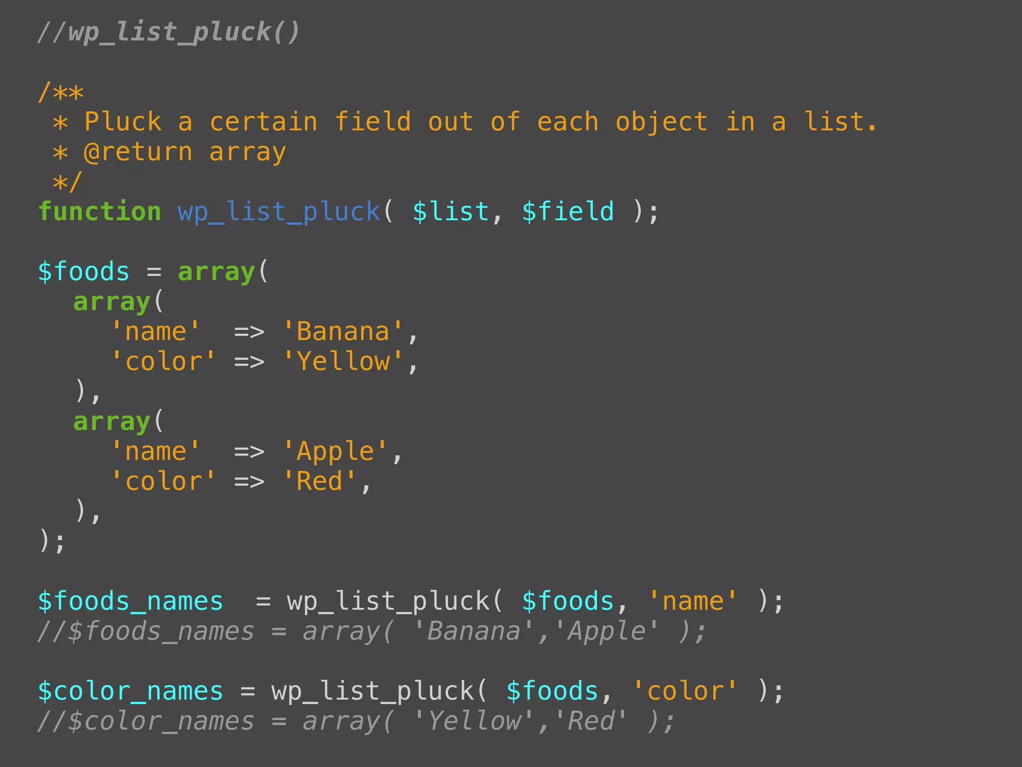 //wp_list_pluck()

/**
 * Pluck a certain field out of each object in a list.
 * @return array
 */
function wp_list_pluck( $list, $field );

$foods = array(
! array(
! ! 'name' =>     'Banana',
! ! 'color' =>    'Yellow',
! ),
! array(
! ! 'name' =>     'Apple',
! ! 'color' =>    'Red',
! ),
);

$foods_names = wp_list_pluck( $foods, 'name' );
//$foods_names = array( 'Banana','Apple' );

$color_names = wp_list_pluck( $foods, 'color' );
//$color_names = array( 'Yellow','Red' );
 