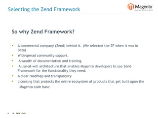 Selecting the Zend Framework



  So why Zend Framework?

  •   A commercial company (Zend) behind it. (We selected the ZF when it was in
      Beta)
  •   Widespread community support.
  •   A wealth of documentation and training.
  •   A use-at-will architecture that enables Magento developers to use Zend
      Framework for the functionality they need.
  •   A clear roadmap and transparency
  •   Licensing that protects the entire ecosystem of products that get built upon the
       Magento code base.




11 2-02-09   |
 