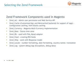 Selecting the Zend Framework



  Zend Framework Components used in Magento
  •   Zend_Acl - Admin user permission and Web Service API
  •   Zend_Cache (Customized Apc and Memcached backends for support of tags) -
      configuration caching, html blocks caching
  •   Zend_Currency - Magento Multi-Currency implementation
  •   Zend_Date - Stores time zone
  •   Zend_Db - used with Pdo_Mysql adapter
  •   Zend_Feed - creating RSS feeds
  •   Zend_Http - work with Response model
  •   Zend_Locale - number formatting, date formatting, country names  translation
  •   Zend_Log - system debug logs (Exceptions, debug data)




12 2-02-09   |
 