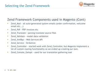 Selecting the Zend Framework



  Zend Framework Components used in Magento (Cont)
  •   Zend_Mail - all auto-generated system emails (order confirmation, welcome
      email etc...)
  •   Zend_Pdf - PDF invoices etc
  •   Zend_Translate - parsing translate source files
  •   Zend_Validate - model data validation
  •   Zend_XmlRpc - Web Services API
  •   Zend_Service - Strikeiron
  •   Zend_Controller - started work with Zend_Controller, but Magento implement a
      lot of custom routing functionality so we ended up creating our own.
  •   Zend_Console_Getopt - used for our translation gathering tool




13 2-02-09   |
 