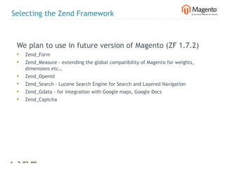 Selecting the Zend Framework



  We plan to use in future version of Magento (ZF 1.7.2)
  •   Zend_Form
  •   Zend_Measure - extending the global compatibility of Magento for weights,
      dimensions etc…
  •   Zend_OpenId
  •   Zend_Search - Lucene Search Engine for Search and Layered Navigation
  •   Zend_Gdata - for integration with Google maps, Google Docs
  •   Zend_Captcha




14 2-02-09   |
 
