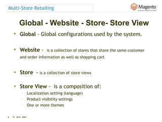 Multi-Store Retailing


      Global - Website - Store- Store View
   • Global - Global configurations used by the system.

   • Website -  is a collection of stores that share the same customer
      and order information as well as shopping cart.


   • Store        – is a collection of store views

   • Store View -  is a composition of:
       •     Localization setting (language)
       •     Product visibility settings
       •
             One or more themes


16 2-02-09   |
 